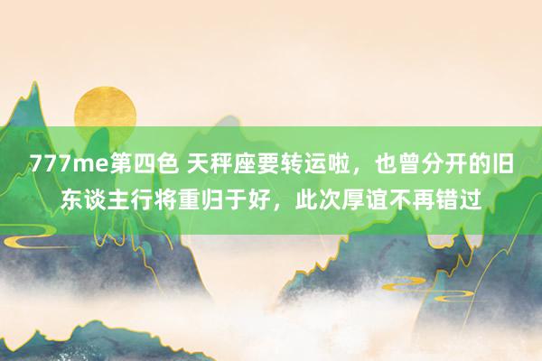 777me第四色 天秤座要转运啦,也曾分开的旧东谈主行将重归于好,此次厚谊不再错过