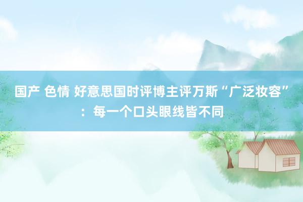 国产 色情 好意思国时评博主评万斯“广泛妆容”:每一个口头眼线皆不同