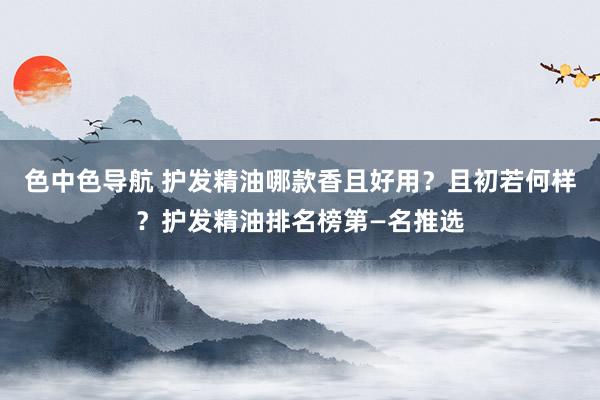 色中色导航 护发精油哪款香且好用?且初若何样?护发精油排名榜第—名推选