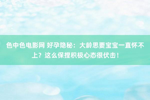 色中色电影网 好孕隐秘:大龄思要宝宝一直怀不上?这么保捏积极心态很伏击!
