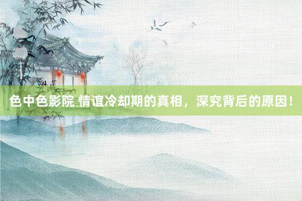 色中色影院 情谊冷却期的真相,深究背后的原因!