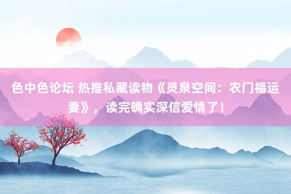 色中色论坛 热推私藏读物《灵泉空间:农门福运妻》,读完确实深信爱情了!