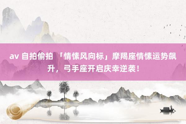 av 自拍偷拍 「情愫风向标」摩羯座情愫运势飙升,弓手座开启庆幸逆袭!