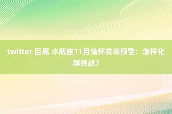 twitter 巨屌 水瓶座11月情怀贫寒预警:怎样化解挑战?