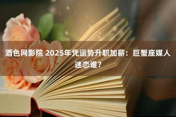 酒色网影院 2025年凭运势升职加薪:巨蟹座媒人迷恋谁?