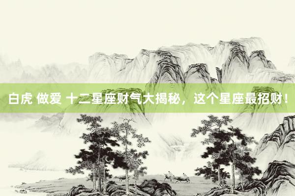 白虎 做爱 十二星座财气大揭秘,这个星座最招财!