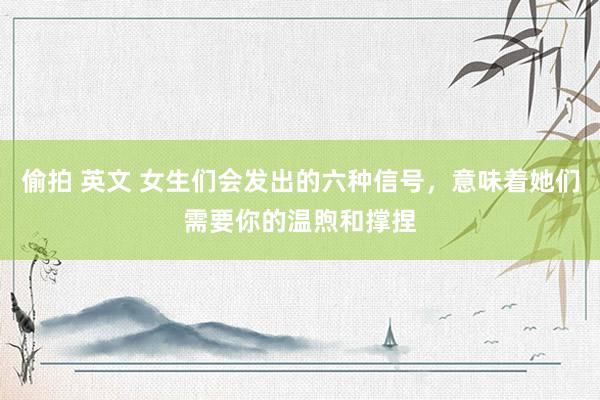 偷拍 英文 女生们会发出的六种信号,意味着她们需要你的温煦和撑捏