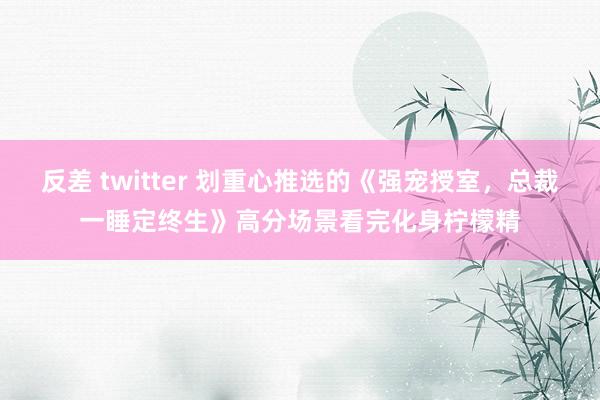 反差 twitter 划重心推选的《强宠授室,总裁一睡定终生》高分场景看完化身柠檬精