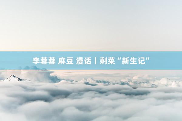 李蓉蓉 麻豆 漫话丨剩菜“新生记”