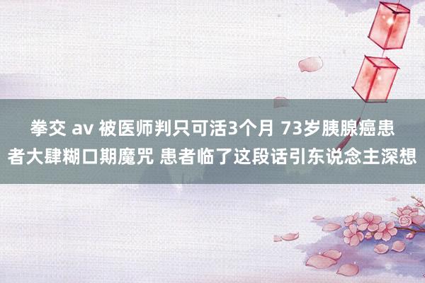 拳交 av 被医师判只可活3个月 73岁胰腺癌患者大肆糊口期魔咒 患者临了这段话引东说念主深想
