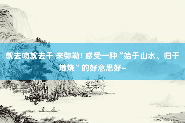 就去吻就去干 来弥勒! 感受一种“始于山水、归于燃烧”的好意思好~