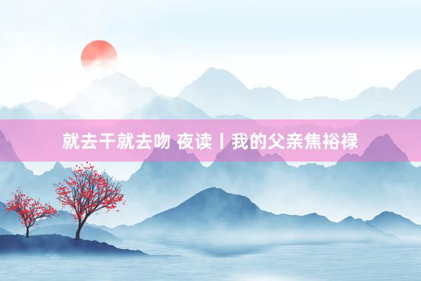 就去干就去吻 夜读丨我的父亲焦裕禄