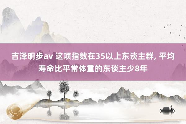 吉泽明步av 这项指数在35以上东谈主群, 平均寿命比平常体重的东谈主少8年