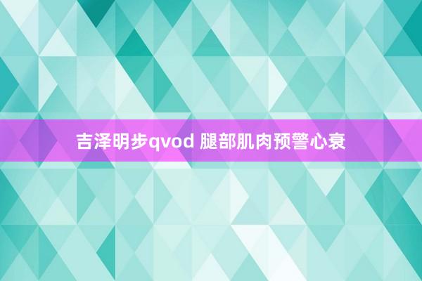 吉泽明步qvod 腿部肌肉预警心衰