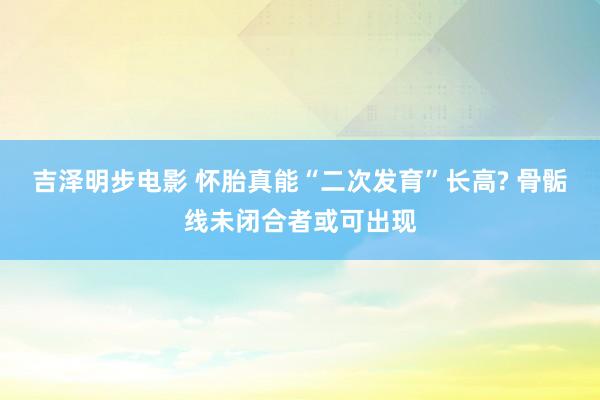 吉泽明步电影 怀胎真能“二次发育”长高? 骨骺线未闭合者或可出现