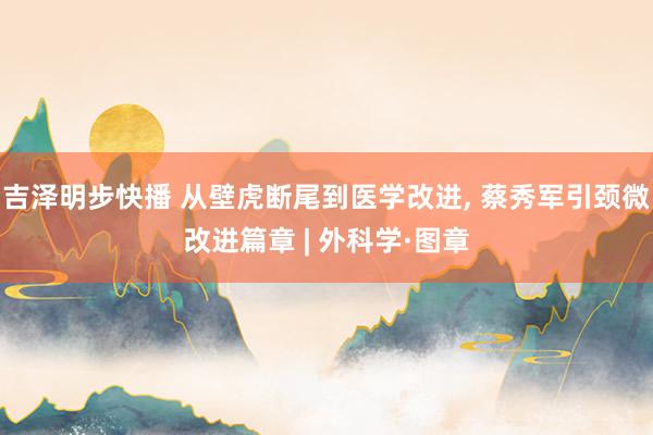 吉泽明步快播 从壁虎断尾到医学改进, 蔡秀军引颈微改进篇章 | 外科学·图章