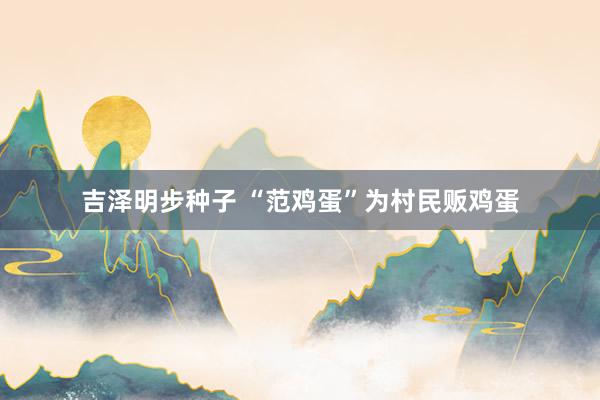 吉泽明步种子 “范鸡蛋”为村民贩鸡蛋