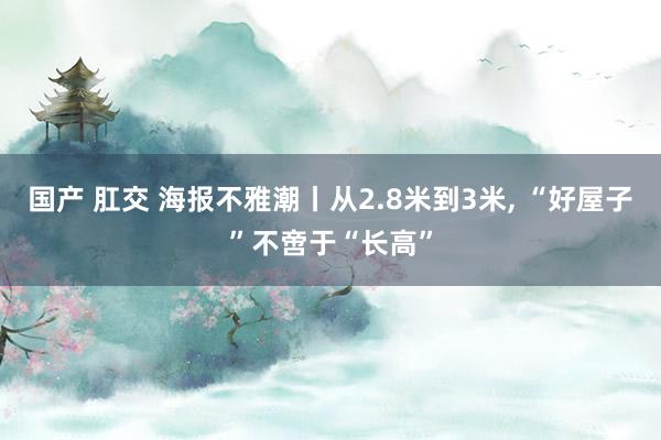 国产 肛交 海报不雅潮丨从2.8米到3米, “好屋子”不啻于“长高”