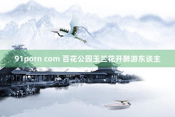 91porn com 百花公园玉兰花开醉游东谈主
