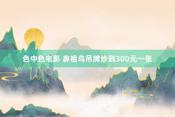 色中色电影 鼻祖鸟吊牌炒到300元一张
