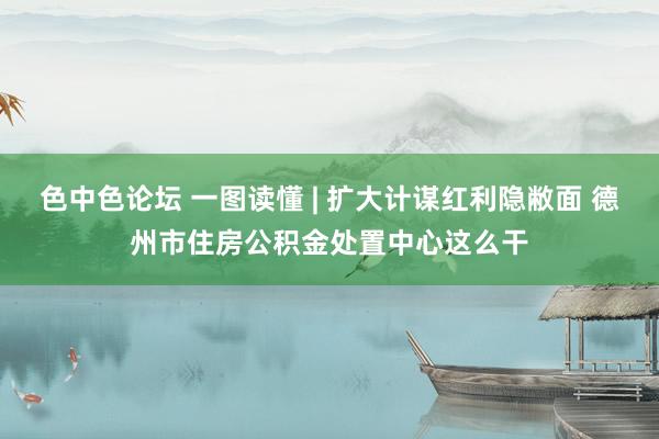 色中色论坛 一图读懂 | 扩大计谋红利隐敝面 德州市住房公积金处置中心这么干