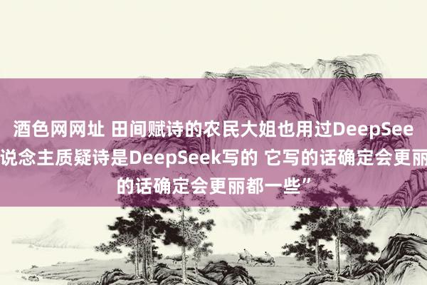 酒色网网址 田间赋诗的农民大姐也用过DeepSeek “有东说念主质疑诗是DeepSeek写的 它写的话确定会更丽都一些”