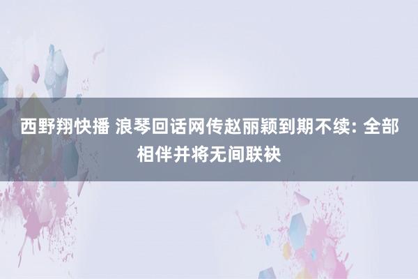 西野翔快播 浪琴回话网传赵丽颖到期不续: 全部相伴并将无间联袂