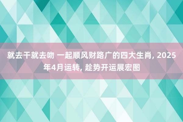 就去干就去吻 一起顺风财路广的四大生肖, 2025年4月运转, 趁势开运展宏图