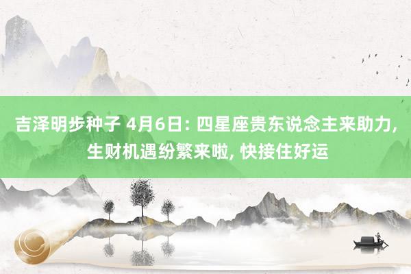 吉泽明步种子 4月6日: 四星座贵东说念主来助力, 生财机遇纷繁来啦, 快接住好运