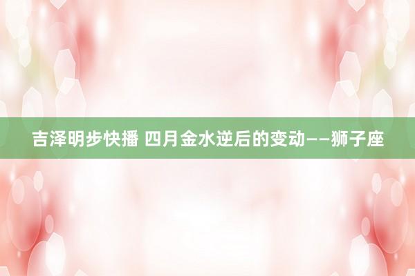 吉泽明步快播 四月金水逆后的变动——狮子座