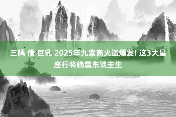 三隅 倫 巨乳 2025年九紫离火运爆发! 这3大星座行将躺赢东谈主生