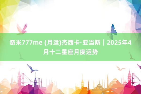 奇米777me (月运)杰西卡·亚当斯︱2025年4月十二星座月度运势