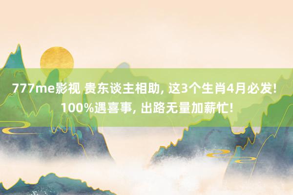 777me影视 贵东谈主相助, 这3个生肖4月必发! 100%遇喜事, 出路无量加薪忙!