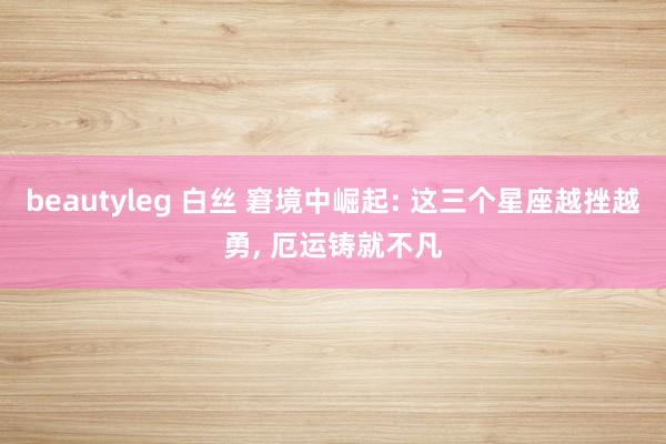 beautyleg 白丝 窘境中崛起: 这三个星座越挫越勇, 厄运铸就不凡