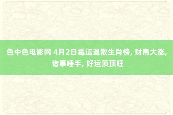 色中色电影网 4月2日霉运退散生肖榜, 财帛大涨, 诸事唾手, 好运顶顶旺