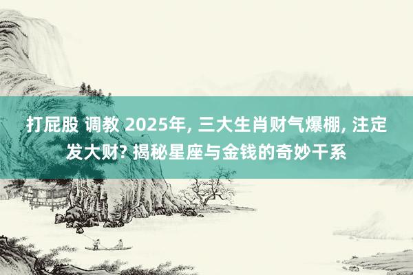 打屁股 调教 2025年, 三大生肖财气爆棚, 注定发大财? 揭秘星座与金钱的奇妙干系