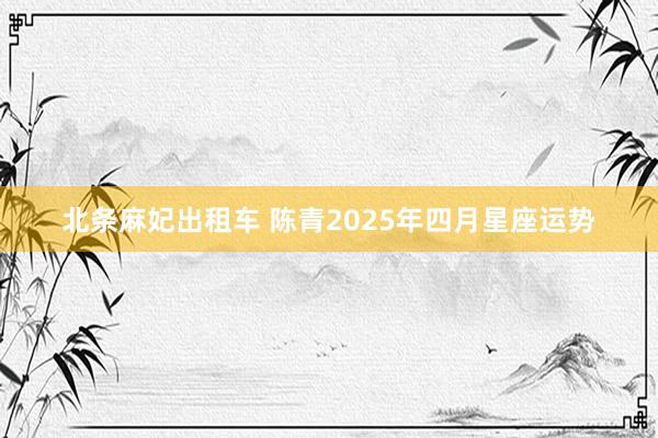 北条麻妃出租车 陈青2025年四月星座运势