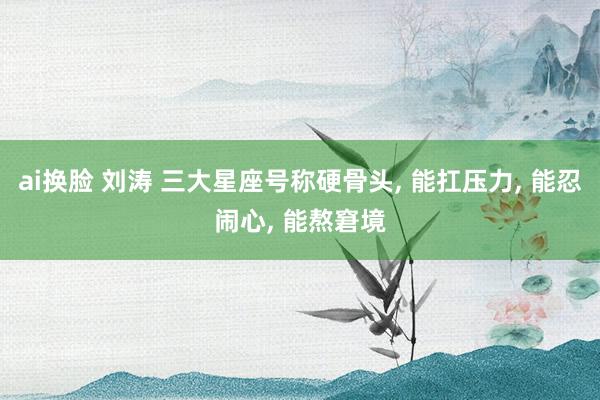 ai换脸 刘涛 三大星座号称硬骨头, 能扛压力, 能忍闹心, 能熬窘境