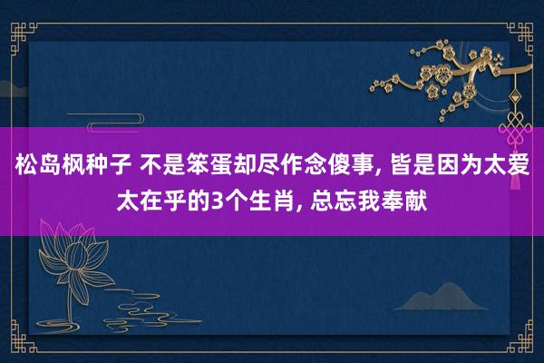 松岛枫种子 不是笨蛋却尽作念傻事, 皆是因为太爱太在乎的3个生肖, 总忘我奉献