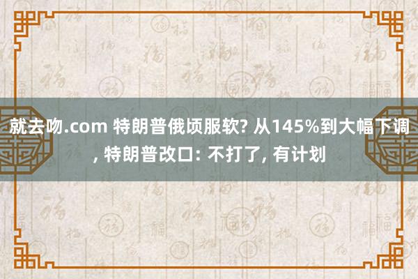 就去吻.com 特朗普俄顷服软? 从145%到大幅下调, 特朗普改口: 不打了, 有计划