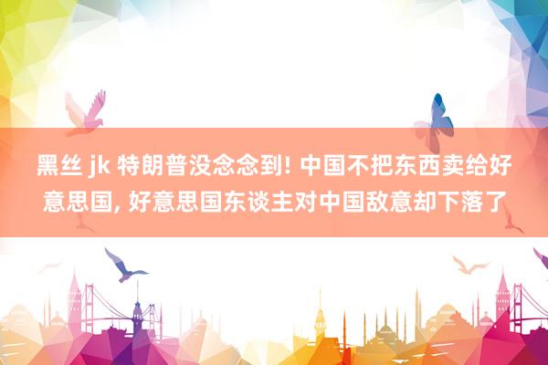 黑丝 jk 特朗普没念念到! 中国不把东西卖给好意思国, 好意思国东谈主对中国敌意却下落了