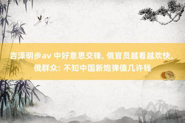吉泽明步av 中好意思交锋, 俄官员越看越欢快, 俄群众: 不知中国新炮弹值几许钱