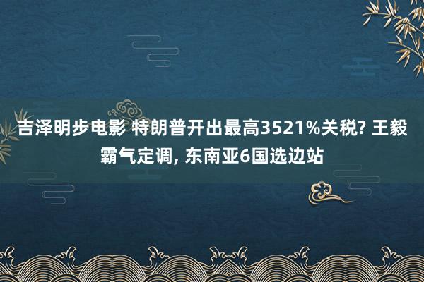 吉泽明步电影 特朗普开出最高3521%关税? 王毅霸气定调, 东南亚6国选边站