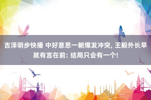 吉泽明步快播 中好意思一朝爆发冲突, 王毅外长早就有言在前: 结局只会有一个!
