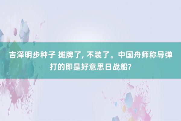 吉泽明步种子 摊牌了, 不装了。中国舟师称导弹打的即是好意思日战船?