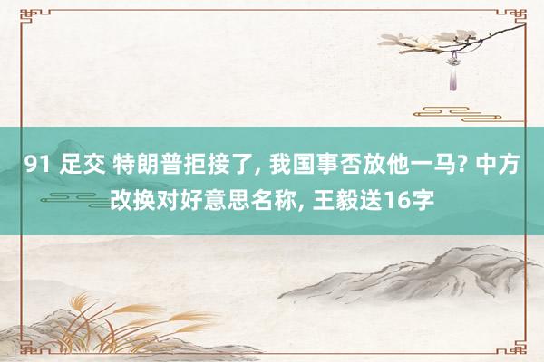 91 足交 特朗普拒接了, 我国事否放他一马? 中方改换对好意思名称, 王毅送16字