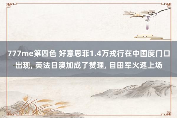 777me第四色 好意思菲1.4万戎行在中国度门口出现, 英法日澳加成了赞理, 目田军火速上场