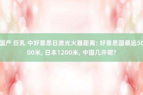 国产 巨乳 中好意思日激光火器距离: 好意思国最远5000米, 日本1200米, 中国几许呢?