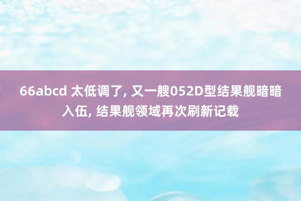 66abcd 太低调了, 又一艘052D型结果舰暗暗入伍, 结果舰领域再次刷新记载
