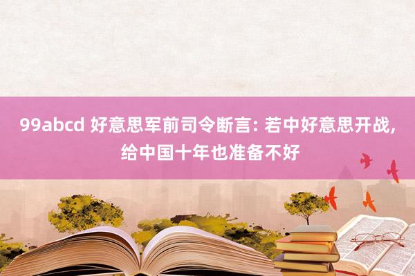 99abcd 好意思军前司令断言: 若中好意思开战, 给中国十年也准备不好